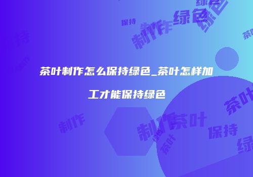 茶叶制作怎么保持绿色_茶叶怎样加工才能保持绿色