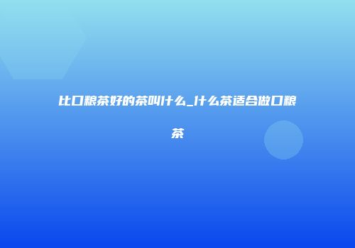 比口粮茶好的茶叫什么_什么茶适合做口粮茶