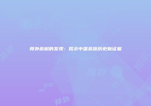 邦外茶树的发现：揭示中国茶源历史新证据