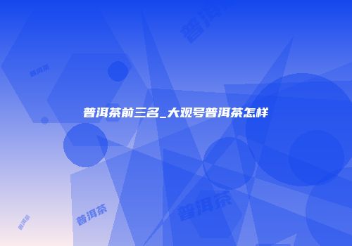 普洱茶前三名_大观号普洱茶怎样