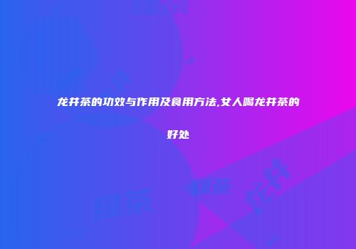 龙井茶的功效与作用及食用方法,女人喝龙井茶的好处