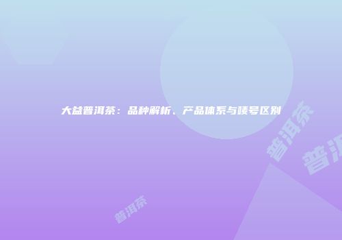大益普洱茶：品种解析、产品体系与唛号区别