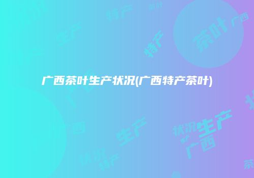 广西茶叶生产状况(广西特产茶叶)