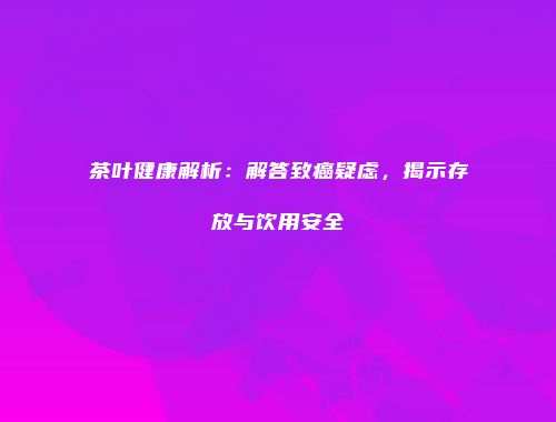 茶叶健康解析：解答致癌疑虑，揭示存放与饮用安全