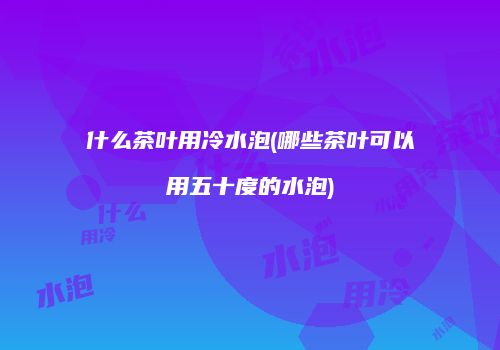 什么茶叶用冷水泡(哪些茶叶可以用五十度的水泡)