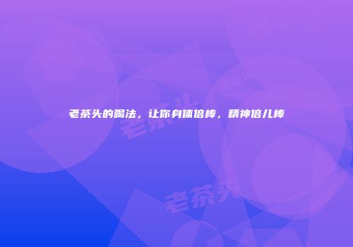 老茶头的喝法，让你身体倍棒，精神倍儿棒