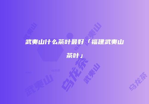 武夷山什么茶叶最好「福建武夷山茶叶」