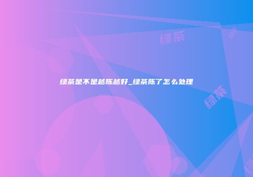 绿茶是不是越陈越好_绿茶陈了怎么处理
