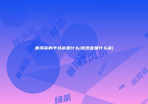 普洱茶的平台茶是什么(铁观音是什么茶)
