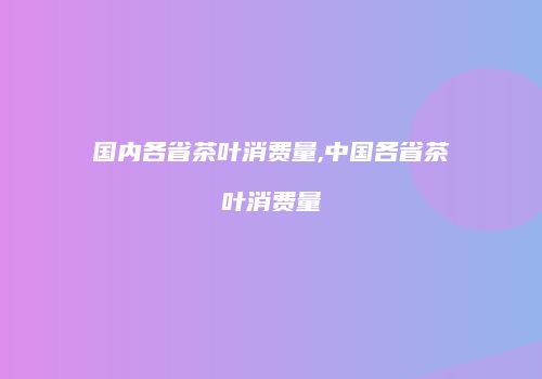 国内各省茶叶消费量,中国各省茶叶消费量