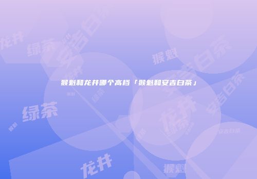 猴魁和龙井哪个高档「猴魁和安吉白茶」