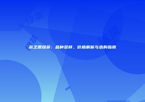 茶之源绿茶：品种多样，价格解析与选购指南