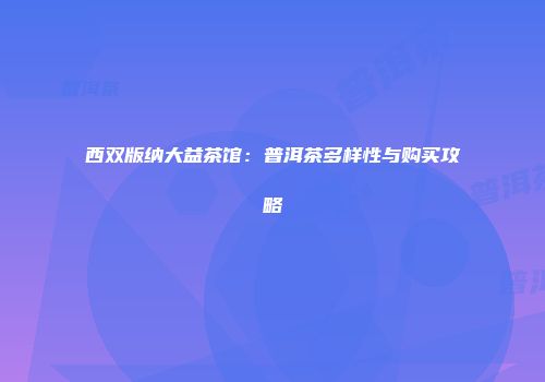 西双版纳大益茶馆：普洱茶多样性与购买攻略