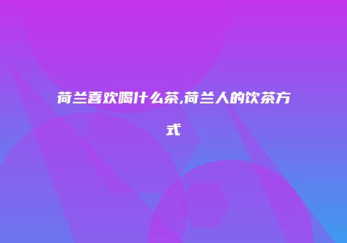 荷兰喜欢喝什么茶,荷兰人的饮茶方式