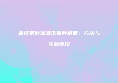 青瓷茶叶罐清洗保养指南：方法与注意事项