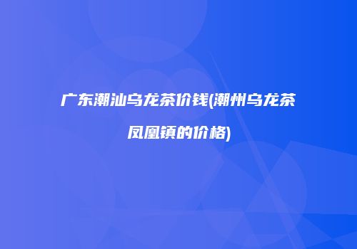 广东潮汕乌龙茶价钱(潮州乌龙茶凤凰镇的价格)