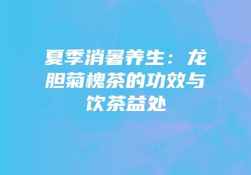 夏季消暑养生：龙胆菊槐茶的功效与饮茶益处