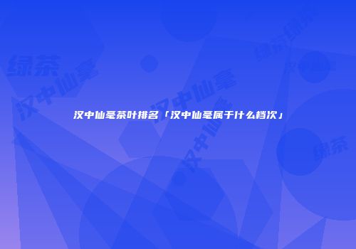 汉中仙毫茶叶排名「汉中仙毫属于什么档次」