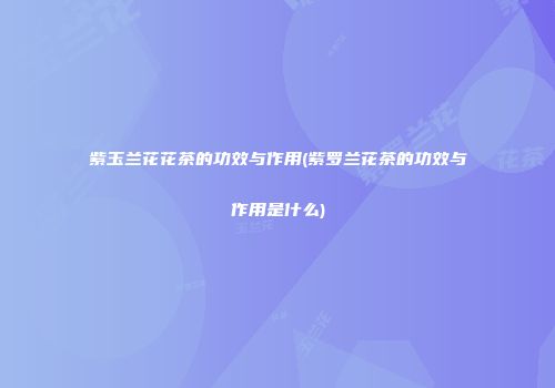 紫玉兰花花茶的功效与作用(紫罗兰花茶的功效与作用是什么)