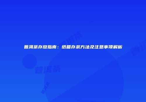 普洱茶存放指南：纸箱存茶方法及注意事项解析