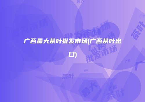 广西最大茶叶批发市场(广西茶叶出口)