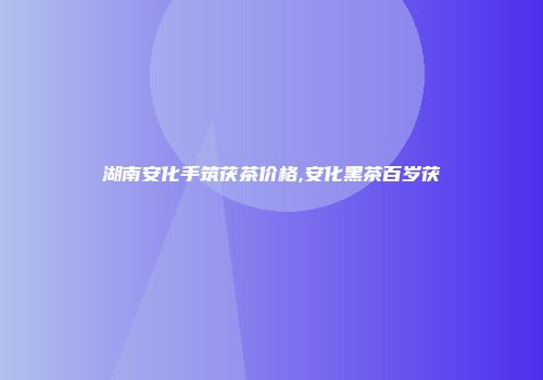 湖南安化手筑茯茶价格,安化黑茶百岁茯