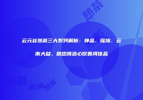 云元谷熟茶三大系列解析：神品、瑶族、云南大益，助您挑选心仪普洱佳品