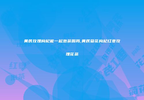黄芪玫瑰枸杞能一起泡茶喝吗,黄芪菊花枸杞红枣玫瑰花茶