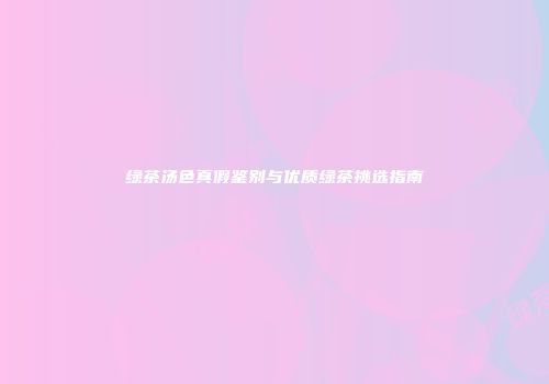 绿茶汤色真假鉴别与优质绿茶挑选指南