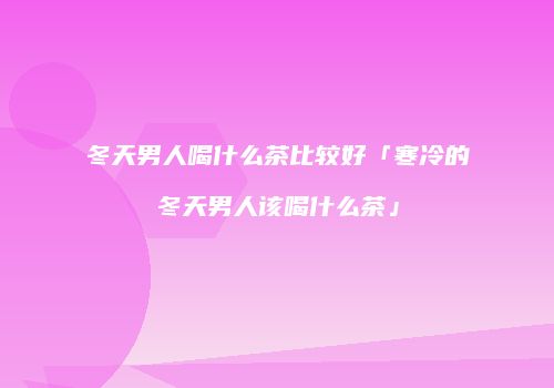 冬天男人喝什么茶比较好「寒冷的冬天男人该喝什么茶」