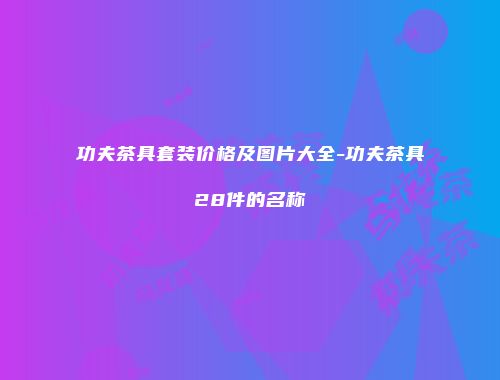 功夫茶具套装价格及图片大全-功夫茶具28件的名称