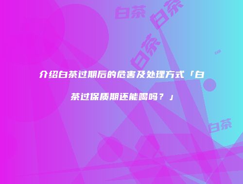 介绍白茶过期后的危害及处理方式「白茶过保质期还能喝吗？」