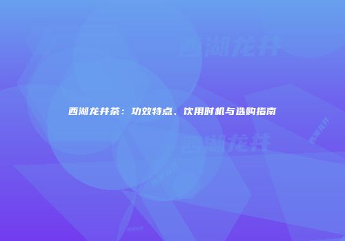 西湖龙井茶：功效特点、饮用时机与选购指南