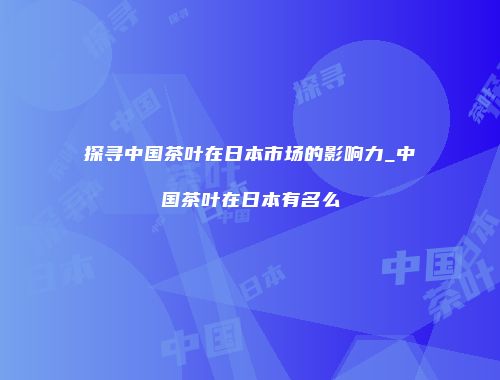 探寻中国茶叶在日本市场的影响力_中国茶叶在日本有名么