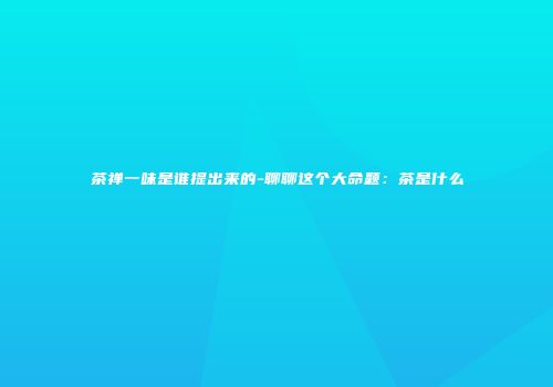 茶禅一味是谁提出来的-聊聊这个大命题：茶是什么