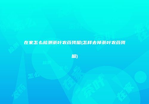 在家怎么检测茶叶农药残留(怎样去掉茶叶农药残留)
