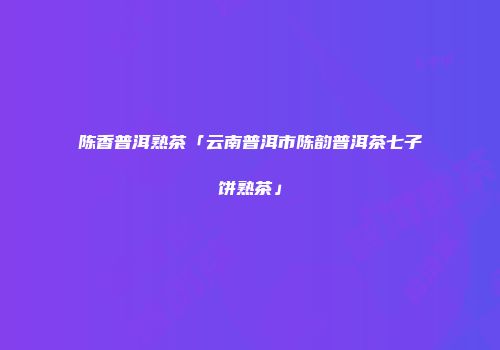 陈香普洱熟茶「云南普洱市陈韵普洱茶七子饼熟茶」