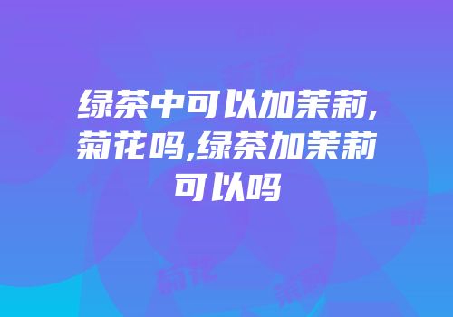 绿茶中可以加茉莉,菊花吗,绿茶加茉莉可以吗