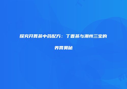 探究开胃茶中药配方：丁香茶与潮州三宝的养胃奥秘