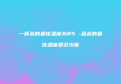 一杯茶的最佳温度为85℃-品茶的最佳温度是多少度
