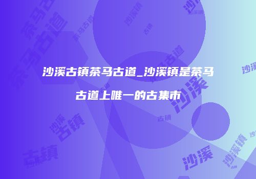 沙溪古镇茶马古道_沙溪镇是茶马古道上唯一的古集市