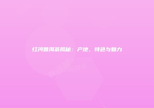 红河普洱茶揭秘：产地、特色与魅力