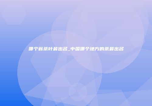 哪个省茶叶最出名_中国哪个地方的茶最出名