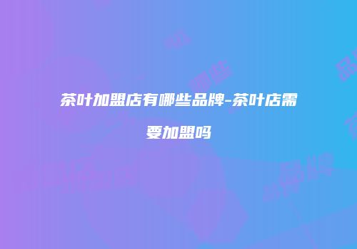 茶叶加盟店有哪些品牌-茶叶店需要加盟吗