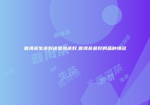 普洱茶生茶好还是熟茶好,普洱茶最好的品种排名