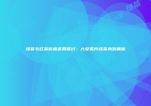 绿茶与红茶价格差异探讨：六安瓜片绿茶身份解析