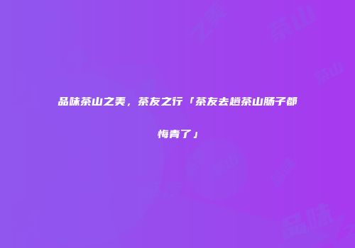 品味茶山之美，茶友之行「茶友去趟茶山肠子都悔青了」
