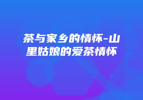 茶与家乡的情怀-山里姑娘的爱茶情怀
