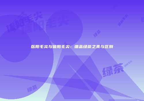 岳阳毛尖与信阳毛尖：细品绿茶之美与区别