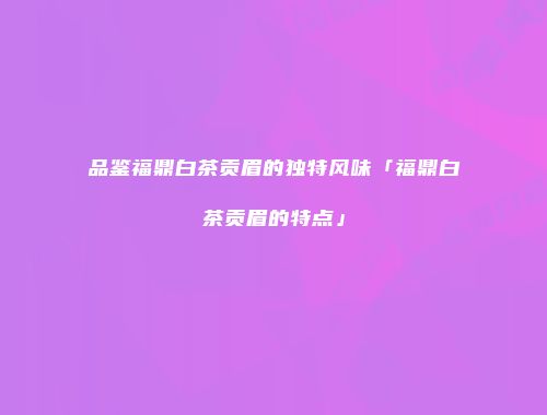 品鉴福鼎白茶贡眉的独特风味「福鼎白茶贡眉的特点」